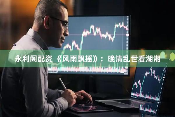 永利阁配资 《风雨飘摇》：晚清乱世看湖湘