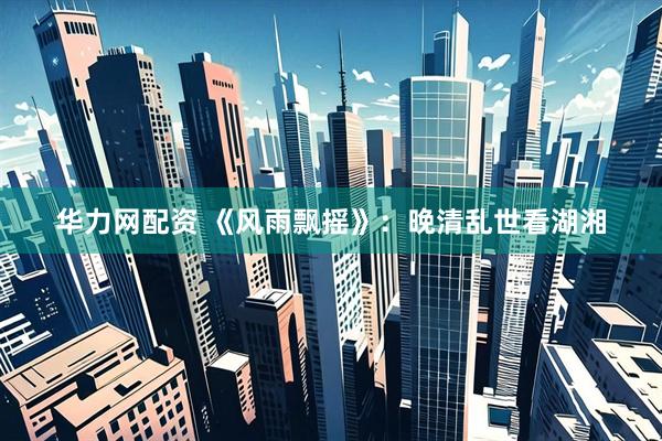 华力网配资 《风雨飘摇》：晚清乱世看湖湘