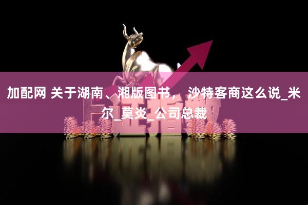 加配网 关于湖南、湘版图书， 沙特客商这么说_米尔_莫炎_公司总裁