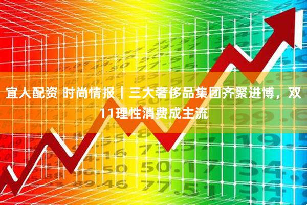 宜人配资 时尚情报｜三大奢侈品集团齐聚进博，双11理性消费成主流