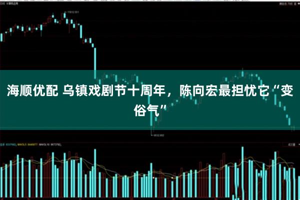 海顺优配 乌镇戏剧节十周年，陈向宏最担忧它“变俗气”