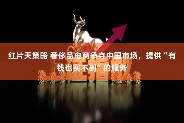 红片天策略 奢侈品电商争夺中国市场，提供“有钱也买不到”的服务