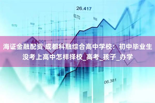 海证金融配资 成都科融综合高中学校：初中毕业生没考上高中怎样择校_高考_孩子_办学