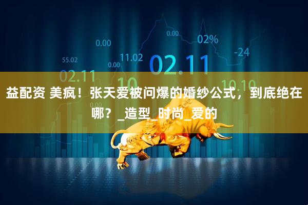益配资 美疯！张天爱被问爆的婚纱公式，到底绝在哪？_造型_时尚_爱的