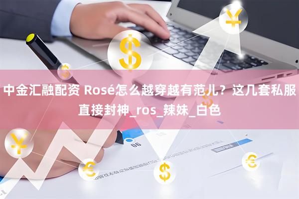 中金汇融配资 Rosé怎么越穿越有范儿？这几套私服直接封神_ros_辣妹_白色