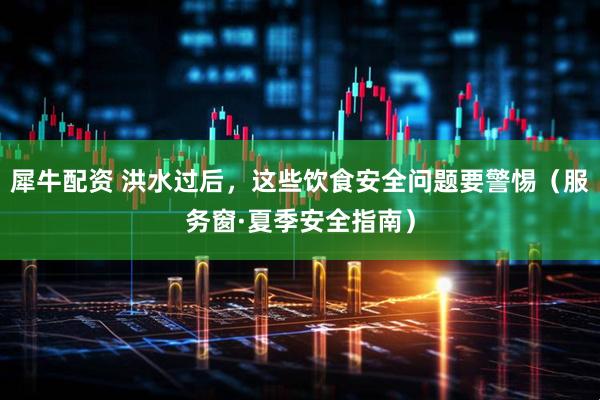 犀牛配资 洪水过后，这些饮食安全问题要警惕（服务窗·夏季安全指南）