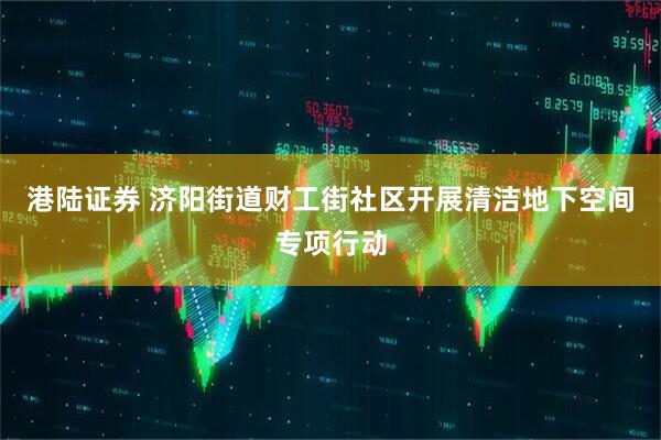 港陆证券 济阳街道财工街社区开展清洁地下空间专项行动