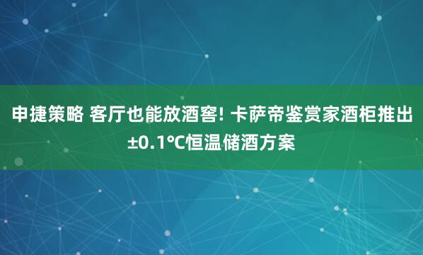 申捷策略 客厅也能放酒窖! 卡萨帝鉴赏家酒柜推出±0.1℃恒温储酒方案