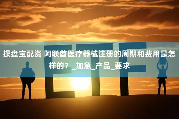 操盘宝配资 阿联酋医疗器械注册的周期和费用是怎样的？_加急_产品_要求