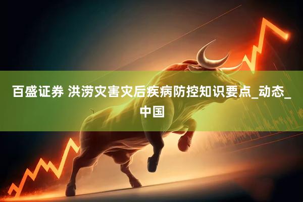 百盛证券 洪涝灾害灾后疾病防控知识要点_动态_中国