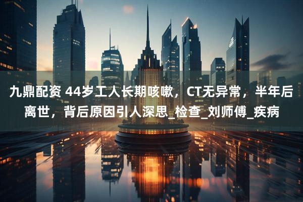 九鼎配资 44岁工人长期咳嗽，CT无异常，半年后离世，背后原因引人深思_检查_刘师傅_疾病
