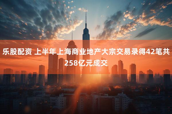 乐股配资 上半年上海商业地产大宗交易录得42笔共258亿元成交