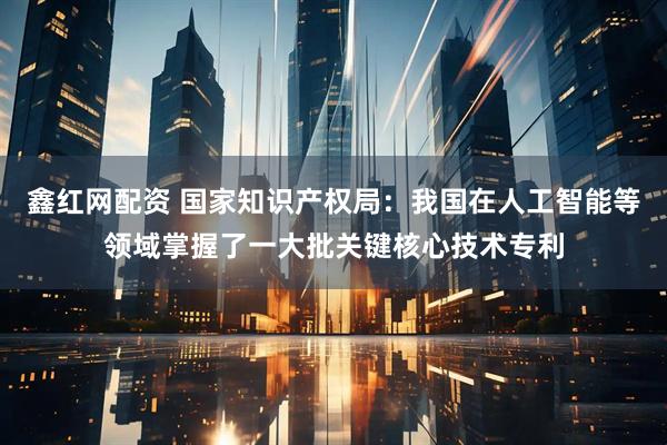 鑫红网配资 国家知识产权局：我国在人工智能等领域掌握了一大批关键核心技术专利