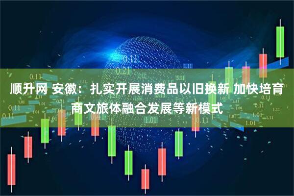 顺升网 安徽：扎实开展消费品以旧换新 加快培育商文旅体融合发展等新模式