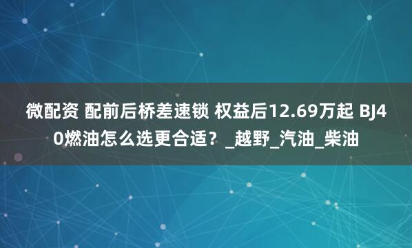微配资 配前后桥差速锁 权益后12.69万起 BJ40燃油怎么选更合适？_越野_汽油_柴油