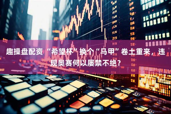 趣操盘配资 “希望杯”换个“马甲”卷土重来，违规奥赛何以屡禁不绝？