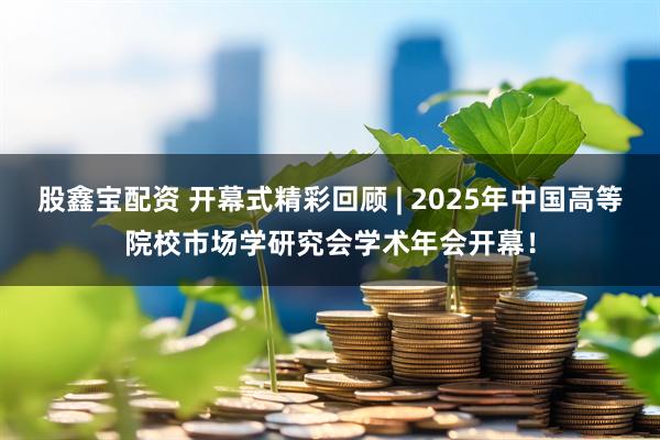 股鑫宝配资 开幕式精彩回顾 | 2025年中国高等院校市场学研究会学术年会开幕！