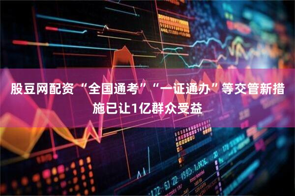 股豆网配资 “全国通考”“一证通办”等交管新措施已让1亿群众受益