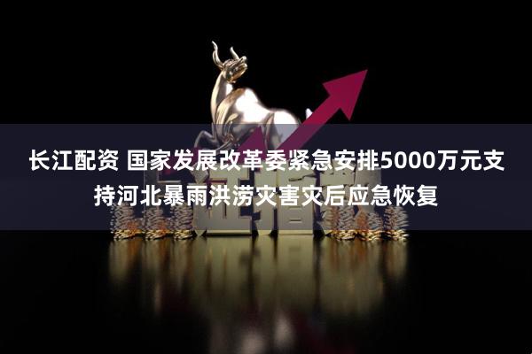 长江配资 国家发展改革委紧急安排5000万元支持河北暴雨洪涝灾害灾后应急恢复