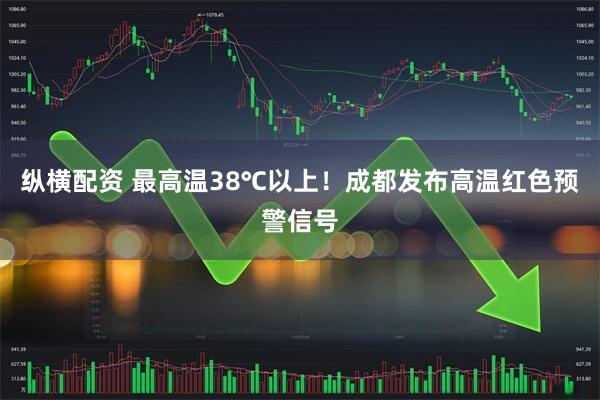 纵横配资 最高温38℃以上！成都发布高温红色预警信号