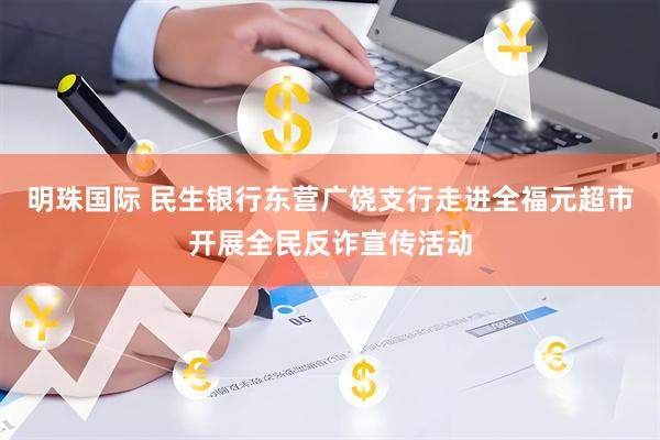 明珠国际 民生银行东营广饶支行走进全福元超市开展全民反诈宣传活动