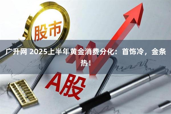 广升网 2025上半年黄金消费分化：首饰冷，金条热！