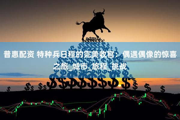 普惠配资 特种兵日程的完美收官：偶遇偶像的惊喜之旅_城市_旅程_挑战