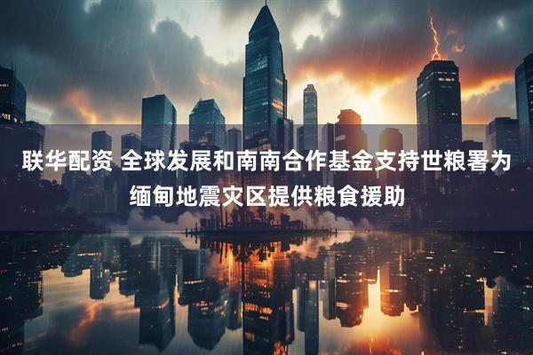 联华配资 全球发展和南南合作基金支持世粮署为缅甸地震灾区提供粮食援助