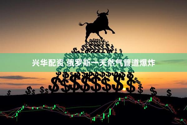 兴华配资 俄罗斯一天然气管道爆炸