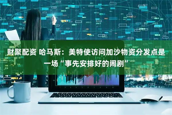 财聚配资 哈马斯：美特使访问加沙物资分发点是一场“事先安排好的闹剧”