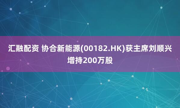 汇融配资 协合新能源(00182.HK)获主席刘顺兴增持200万股