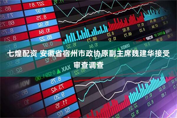 七煌配资 安徽省宿州市政协原副主席魏建华接受审查调查