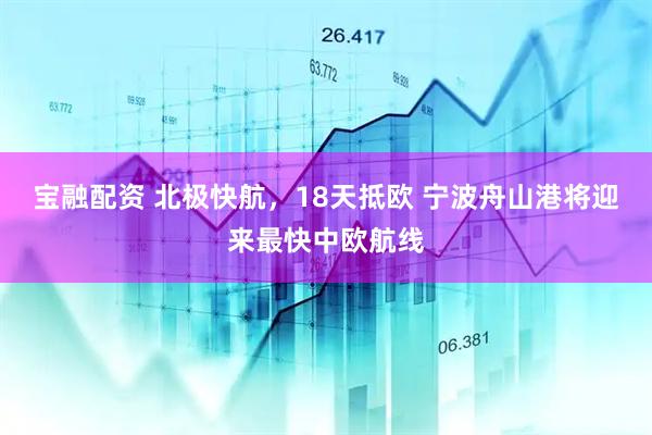宝融配资 北极快航，18天抵欧 宁波舟山港将迎来最快中欧航线