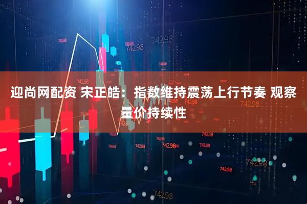 迎尚网配资 宋正皓：指数维持震荡上行节奏 观察量价持续性