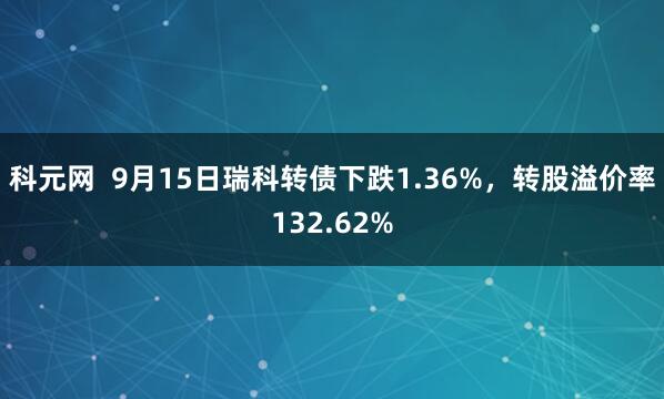 科元网  9月15日瑞科转债下跌1.36%，转股溢价率132.62%