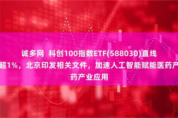 诚多网  科创100指数ETF(588030)直线拉升涨超1%，北京印发相关文件，加速人工智能赋能医药产业应用
