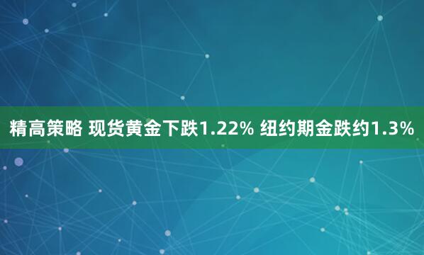 精高策略 现货黄金下跌1.22% 纽约期金跌约1.3%