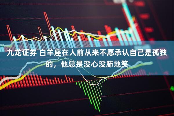 九龙证券 白羊座在人前从来不愿承认自己是孤独的，他总是没心没肺地笑