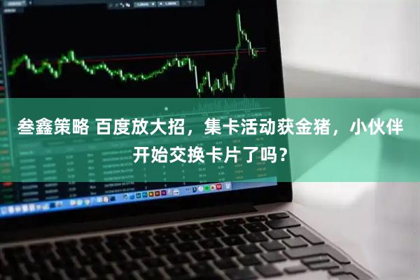叁鑫策略 百度放大招，集卡活动获金猪，小伙伴开始交换卡片了吗？