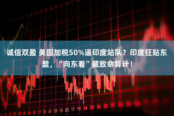 诚信双盈 美国加税50%逼印度站队？印度狂贴东盟，“向东看”藏致命算计！