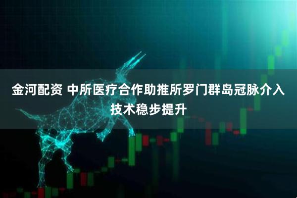 金河配资 中所医疗合作助推所罗门群岛冠脉介入技术稳步提升