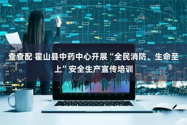 查查配 霍山县中药中心开展“全民消防、生命至上”安全生产宣传培训