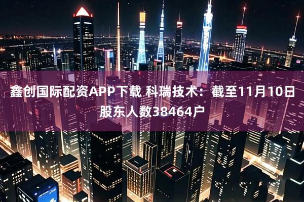 鑫创国际配资APP下载 科瑞技术：截至11月10日股东人数38464户
