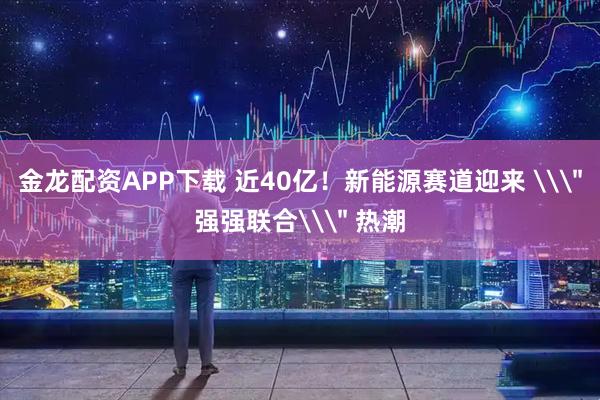 金龙配资APP下载 近40亿！新能源赛道迎来 \