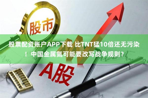 股票配资账户APP下载 比TNT猛10倍还无污染！中国金属氮可能要改写战争规则？