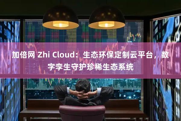 加倍网 Zhi Cloud：生态环保定制云平台，数字孪生守护珍稀生态系统