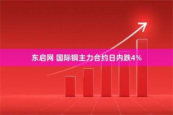 东启网 国际铜主力合约日内跌4%