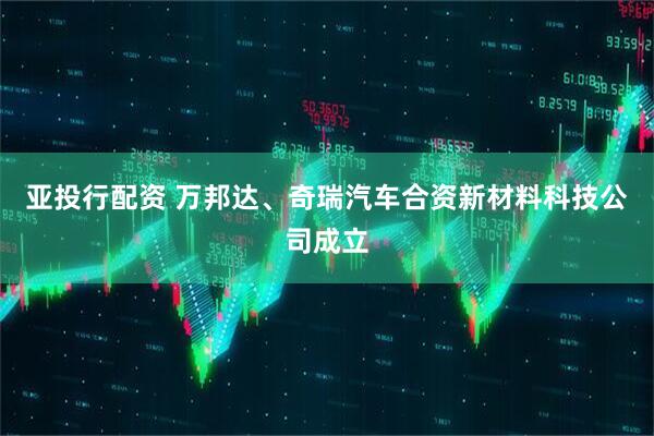 亚投行配资 万邦达、奇瑞汽车合资新材料科技公司成立
