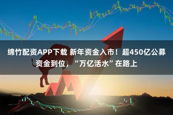 绵竹配资APP下载 新年资金入市!超450亿公募资金到位,“万亿活水”在路上