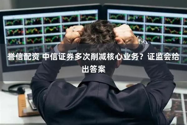 誉信配资 中信证券多次削减核心业务?证监会给出答案